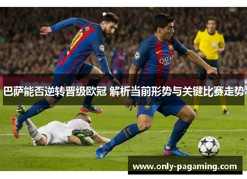 巴萨能否逆转晋级欧冠 解析当前形势与关键比赛走势