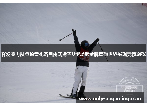 谷爱凌再度登顶崇礼站自由式滑雪U型场地金牌震撼世界展现竞技霸权