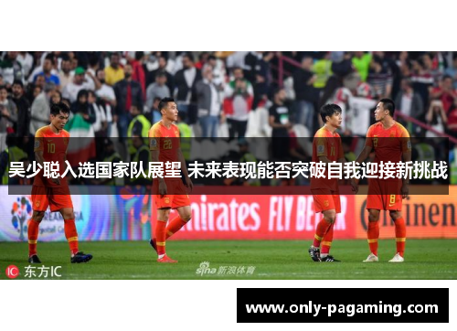 吴少聪入选国家队展望 未来表现能否突破自我迎接新挑战