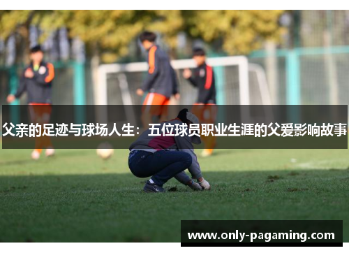 父亲的足迹与球场人生：五位球员职业生涯的父爱影响故事