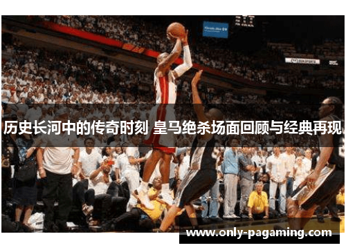 历史长河中的传奇时刻 皇马绝杀场面回顾与经典再现