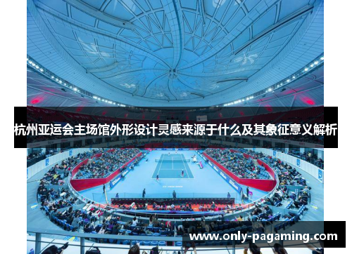 杭州亚运会主场馆外形设计灵感来源于什么及其象征意义解析