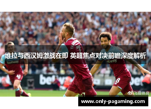 维拉与西汉姆激战在即 英超焦点对决前瞻深度解析