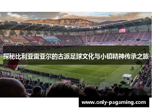 探秘比利亚雷亚尔的古派足球文化与小镇精神传承之旅