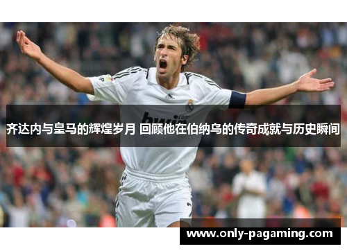 齐达内与皇马的辉煌岁月 回顾他在伯纳乌的传奇成就与历史瞬间