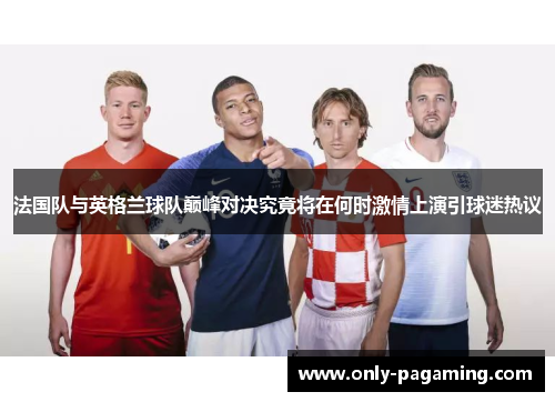 法国队与英格兰球队巅峰对决究竟将在何时激情上演引球迷热议
