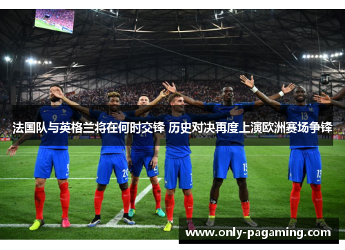 法国队与英格兰将在何时交锋 历史对决再度上演欧洲赛场争锋 法国队与英格兰将在何时交锋 历史对决再度上演欧洲赛场争锋