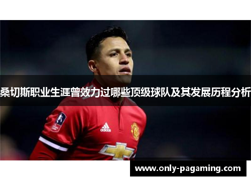 桑切斯职业生涯曾效力过哪些顶级球队及其发展历程分析 桑切斯职业生涯曾效力过哪些顶级球队及其发展历程分析