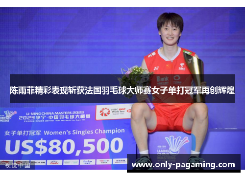 陈雨菲精彩表现斩获法国羽毛球大师赛女子单打冠军再创辉煌