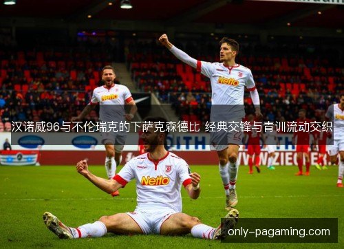 汉诺威96与不伦瑞克的下萨克森德比 经典交锋与青训流动交织 汉诺威96与不伦瑞克的下萨克森德比 经典交锋与青训流动交织